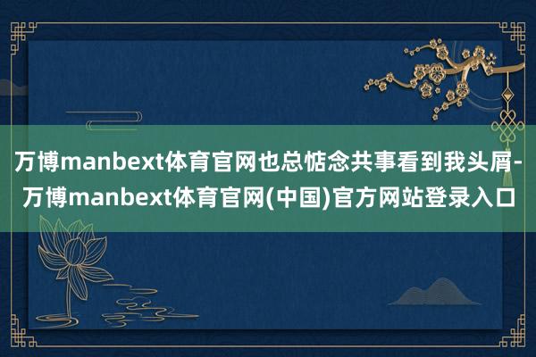 万博manbext体育官网也总惦念共事看到我头屑-万博manbext体育官网(中国)官方网站登录入口