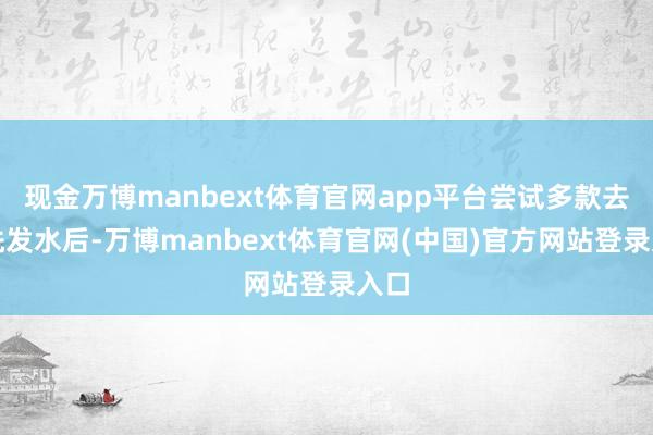 现金万博manbext体育官网app平台尝试多款去屑洗发水后-万博manbext体育官网(中国)官方网站登录入口