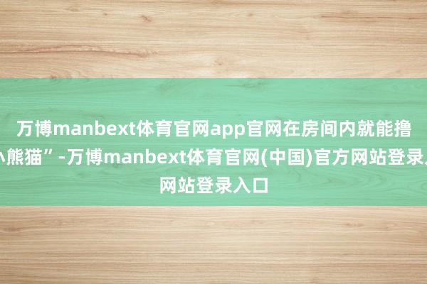 万博manbext体育官网app官网在房间内就能撸到小熊猫”-万博manbext体育官网(中国)官方网站登录入口