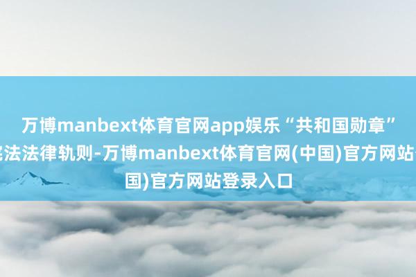 万博manbext体育官网app娱乐“共和国勋章”是把柄宪法法律轨则-万博manbext体育官网(中国)官方网站登录入口