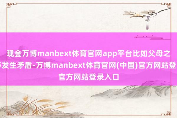 现金万博manbext体育官网app平台比如父母之间粗莽发生矛盾-万博manbext体育官网(中国)官方网站登录入口
