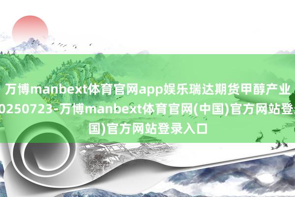 万博manbext体育官网app娱乐瑞达期货甲醇产业日报20250723-万博manbext体育官网(中国)官方网站登录入口