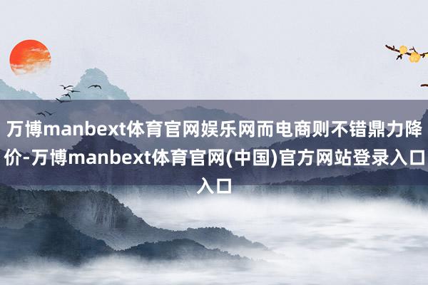 万博manbext体育官网娱乐网而电商则不错鼎力降价-万博manbext体育官网(中国)官方网站登录入口