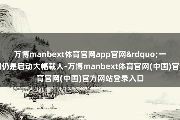 万博manbext体育官网app官网&rdquo;一些生物时刻公司仍是启动大幅裁人-万博manbext体育官网(中国)官方网站登录入口
