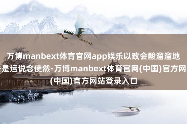 万博manbext体育官网app娱乐以致会酸溜溜地合计这不外是运说念使然-万博manbext体育官网(中国)官方网站登录入口