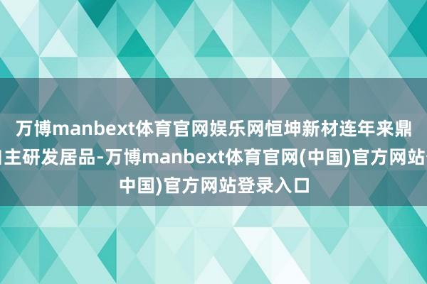 万博manbext体育官网娱乐网恒坤新材连年来鼎力发展自主研发居品-万博manbext体育官网(中国)官方网站登录入口