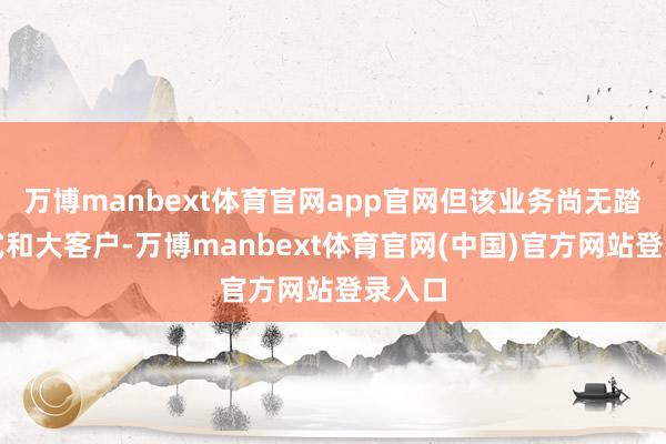 万博manbext体育官网app官网但该业务尚无踏实形式和大客户-万博manbext体育官网(中国)官方网站登录入口