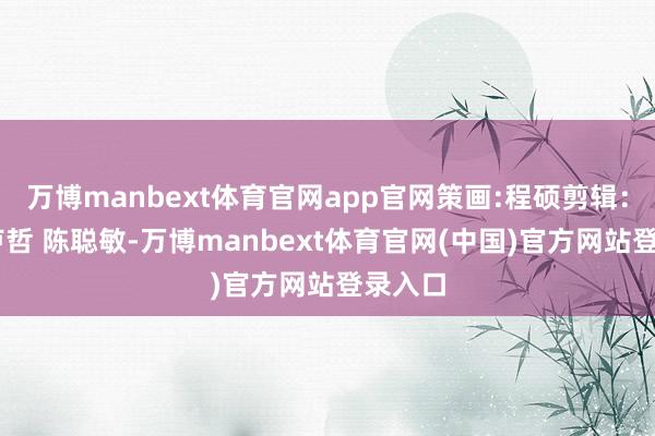 万博manbext体育官网app官网策画:程硕剪辑：李真 卢哲 陈聪敏-万博manbext体育官网(中国)官方网站登录入口