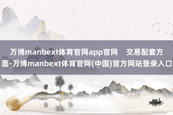万博manbext体育官网app官网    交易配套方面-万博manbext体育官网(中国)官方网站登录入口