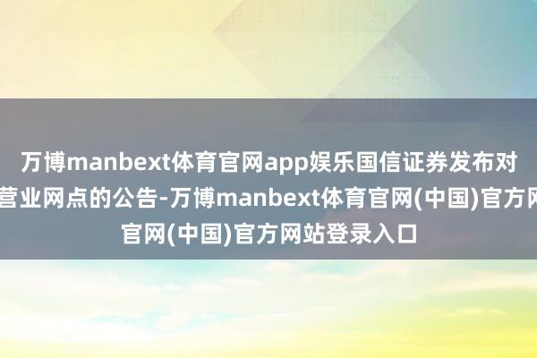 万博manbext体育官网app娱乐国信证券发布对于取销12家营业网点的公告-万博manbext体育官网(中国)官方网站登录入口