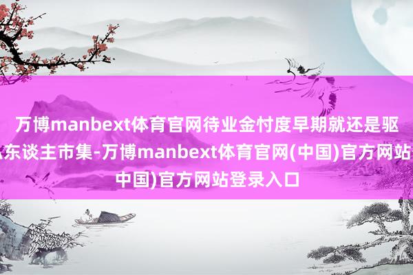 万博manbext体育官网待业金忖度早期就还是驱动投资私东谈主市集-万博manbext体育官网(中国)官方网站登录入口