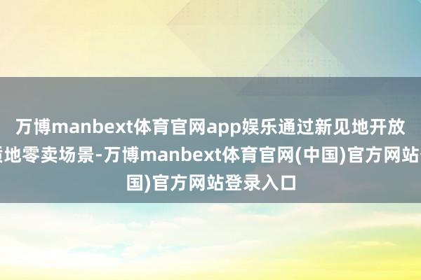 万博manbext体育官网app娱乐通过新见地开放店和高质地零卖场景-万博manbext体育官网(中国)官方网站登录入口