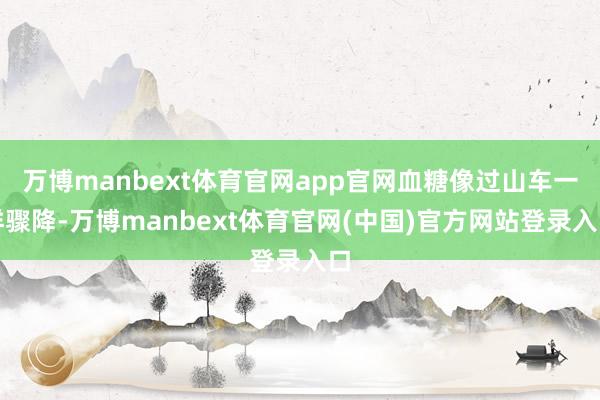 万博manbext体育官网app官网血糖像过山车一样骤降-万博manbext体育官网(中国)官方网站登录入口