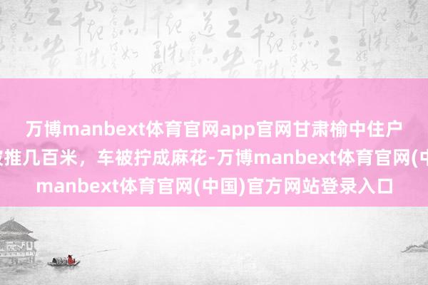 万博manbext体育官网app官网甘肃榆中住户回忆受灾经由：屋子被推几百米，车被拧成麻花-万博manbext体育官网(中国)官方网站登录入口