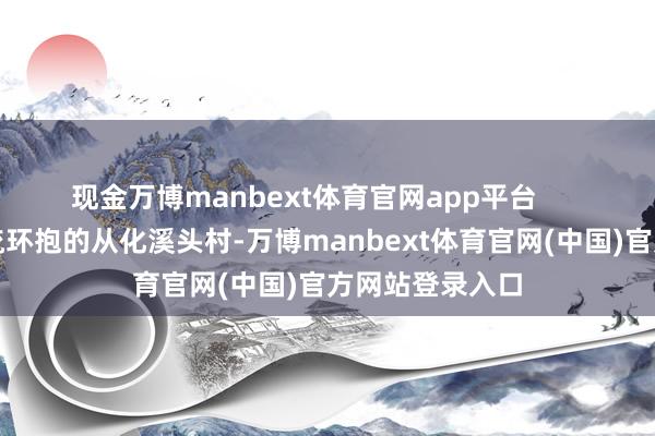 现金万博manbext体育官网app平台      俯视被山林溪流环抱的从化溪头村-万博manbext体育官网(中国)官方网站登录入口