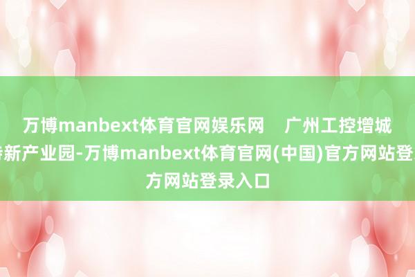万博manbext体育官网娱乐网    广州工控增城专精特新产业园-万博manbext体育官网(中国)官方网站登录入口