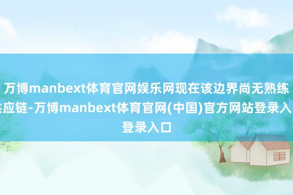 万博manbext体育官网娱乐网现在该边界尚无熟练供应链-万博manbext体育官网(中国)官方网站登录入口