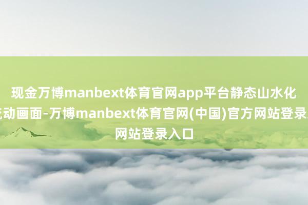 现金万博manbext体育官网app平台静态山水化作流动画面-万博manbext体育官网(中国)官方网站登录入口