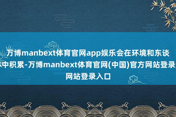 万博manbext体育官网app娱乐会在环境和东谈主体中积累-万博manbext体育官网(中国)官方网站登录入口