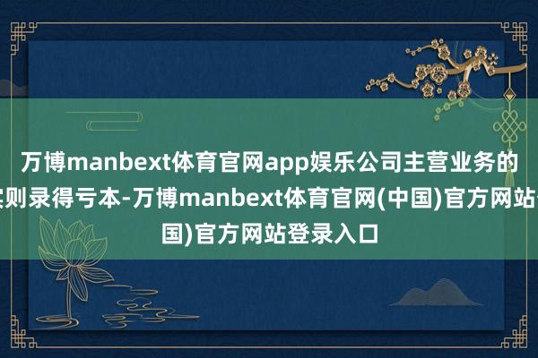 万博manbext体育官网app娱乐公司主营业务的净利润实则录得亏本-万博manbext体育官网(中国)官方网站登录入口