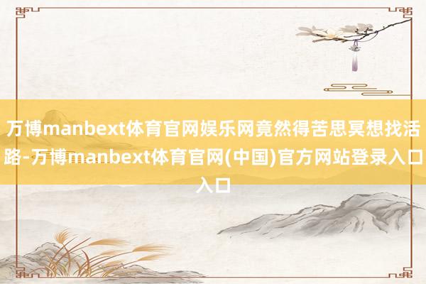 万博manbext体育官网娱乐网竟然得苦思冥想找活路-万博manbext体育官网(中国)官方网站登录入口
