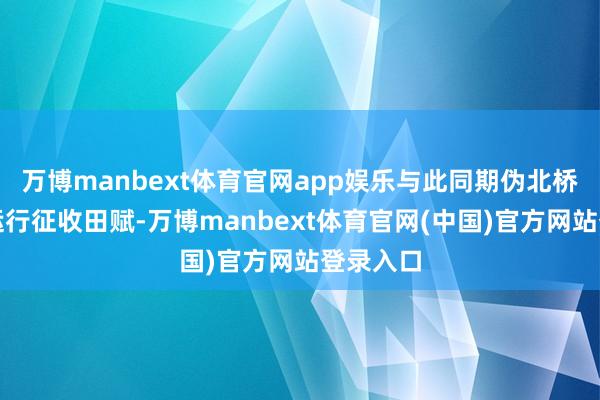 万博manbext体育官网app娱乐与此同期伪北桥区公署运行征收田赋-万博manbext体育官网(中国)官方网站登录入口