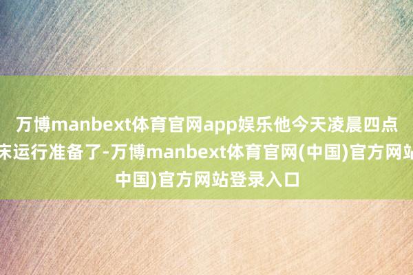 万博manbext体育官网app娱乐他今天凌晨四点就早早起床运行准备了-万博manbext体育官网(中国)官方网站登录入口