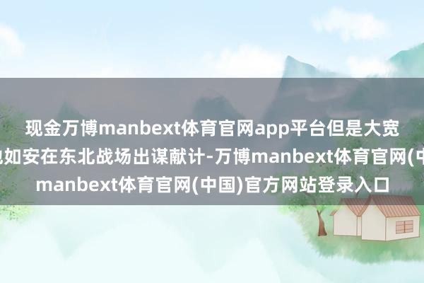 现金万博manbext体育官网app平台但是大宽广东说念主只知说念他如安在东北战场出谋献计-万博manbext体育官网(中国)官方网站登录入口