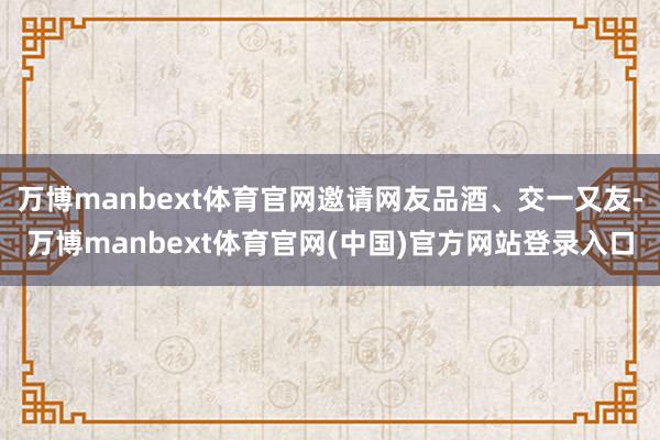 万博manbext体育官网邀请网友品酒、交一又友-万博manbext体育官网(中国)官方网站登录入口