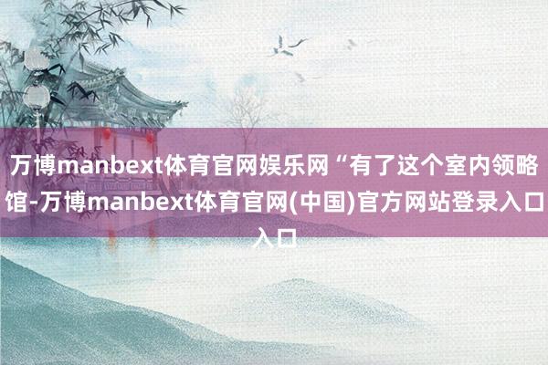 万博manbext体育官网娱乐网“有了这个室内领略馆-万博manbext体育官网(中国)官方网站登录入口