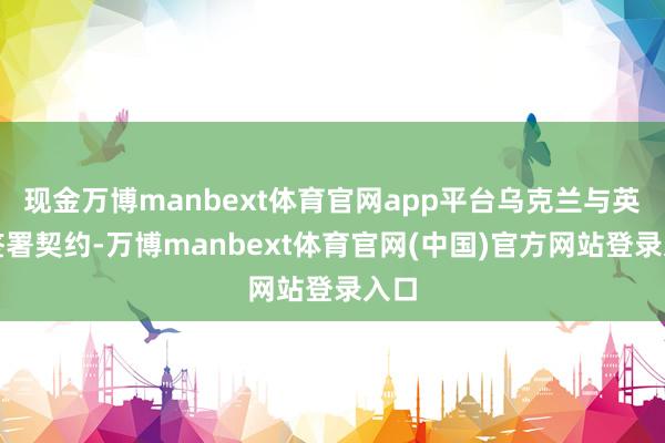 现金万博manbext体育官网app平台乌克兰与英国签署契约-万博manbext体育官网(中国)官方网站登录入口