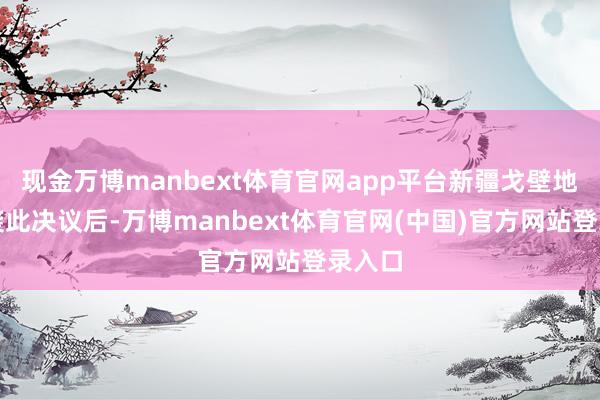 现金万博manbext体育官网app平台新疆戈壁地区剿袭此决议后-万博manbext体育官网(中国)官方网站登录入口