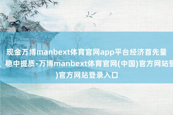 现金万博manbext体育官网app平台经济首先量质皆升、稳中提质-万博manbext体育官网(中国)官方网站登录入口