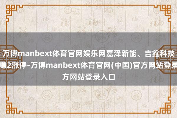 万博manbext体育官网娱乐网嘉泽新能、吉鑫科技均通顺2涨停-万博manbext体育官网(中国)官方网站登录入口