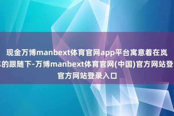 现金万博manbext体育官网app平台寓意着在岚图汽车的跟随下-万博manbext体育官网(中国)官方网站登录入口