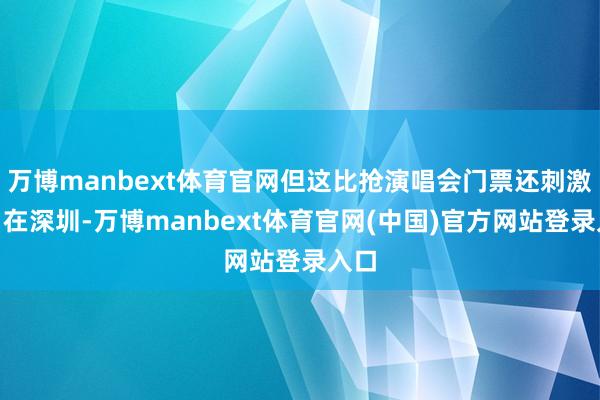 万博manbext体育官网但这比抢演唱会门票还刺激！”在深圳-万博manbext体育官网(中国)官方网站登录入口
