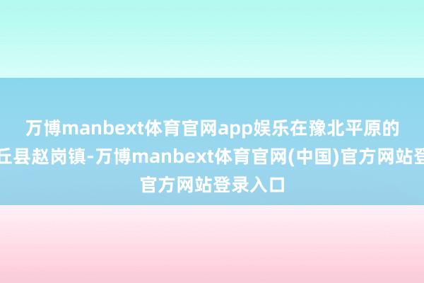 万博manbext体育官网app娱乐　　在豫北平原的河南封丘县赵岗镇-万博manbext体育官网(中国)官方网站登录入口