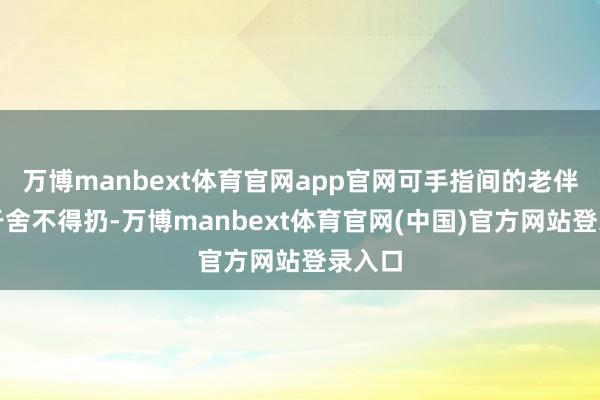 万博manbext体育官网app官网可手指间的老伴计等于舍不得扔-万博manbext体育官网(中国)官方网站登录入口