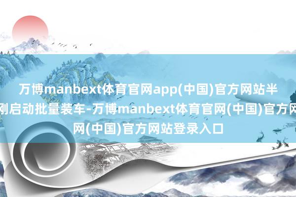 万博manbext体育官网app(中国)官方网站半固态电板才刚启动批量装车-万博manbext体育官网(中国)官方网站登录入口