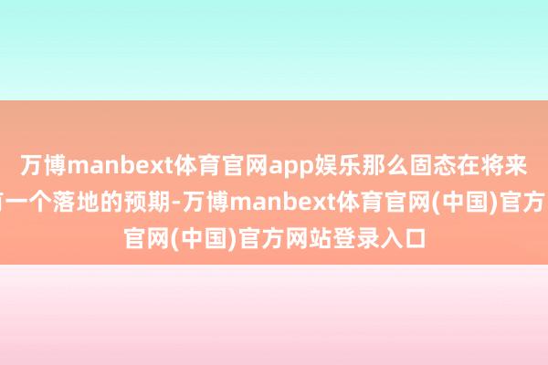 万博manbext体育官网app娱乐那么固态在将来轻量化上它有一个落地的预期-万博manbext体育官网(中国)官方网站登录入口