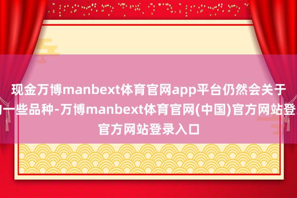 现金万博manbext体育官网app平台仍然会关于策动的一些品种-万博manbext体育官网(中国)官方网站登录入口