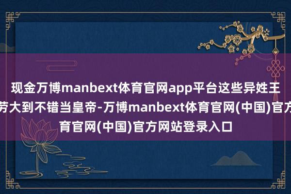 现金万博manbext体育官网app平台这些异姓王们都说刘邦功劳大到不错当皇帝-万博manbext体育官网(中国)官方网站登录入口