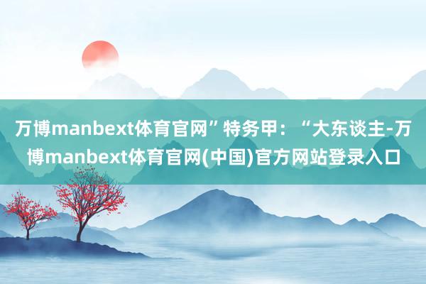 万博manbext体育官网”特务甲：“大东谈主-万博manbext体育官网(中国)官方网站登录入口