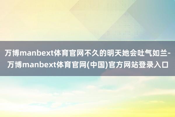 万博manbext体育官网不久的明天她会吐气如兰-万博manbext体育官网(中国)官方网站登录入口