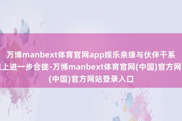万博manbext体育官网app娱乐亲缘与伙伴干系在这个节点上进一步合拢-万博manbext体育官网(中国)官方网站登录入口
