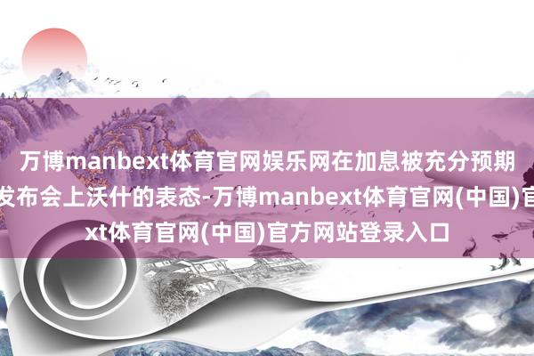 万博manbext体育官网娱乐网在加息被充分预期配景下更需关怀发布会上沃什的表态-万博manbext体育官网(中国)官方网站登录入口