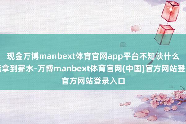 现金万博manbext体育官网app平台不知谈什么时候能拿到薪水-万博manbext体育官网(中国)官方网站登录入口