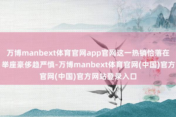 万博manbext体育官网app官网这一热销恰落在悖论交织点：举座豪侈趋严慎-万博manbext体育官网(中国)官方网站登录入口