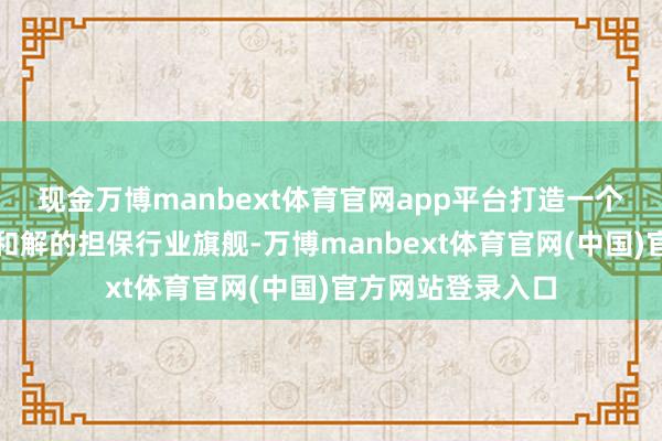 现金万博manbext体育官网app平台打造一个资源集约、战力和解的担保行业旗舰-万博manbext体育官网(中国)官方网站登录入口