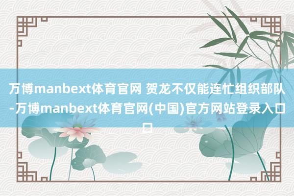 万博manbext体育官网 贺龙不仅能连忙组织部队-万博manbext体育官网(中国)官方网站登录入口